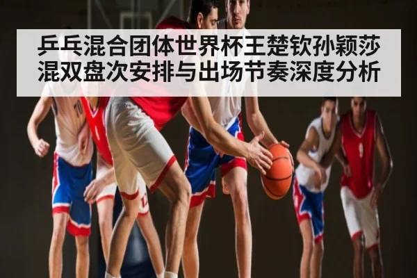 乒乓混合团体世界杯王楚钦孙颖莎混双盘次安排与出场节奏深度分析